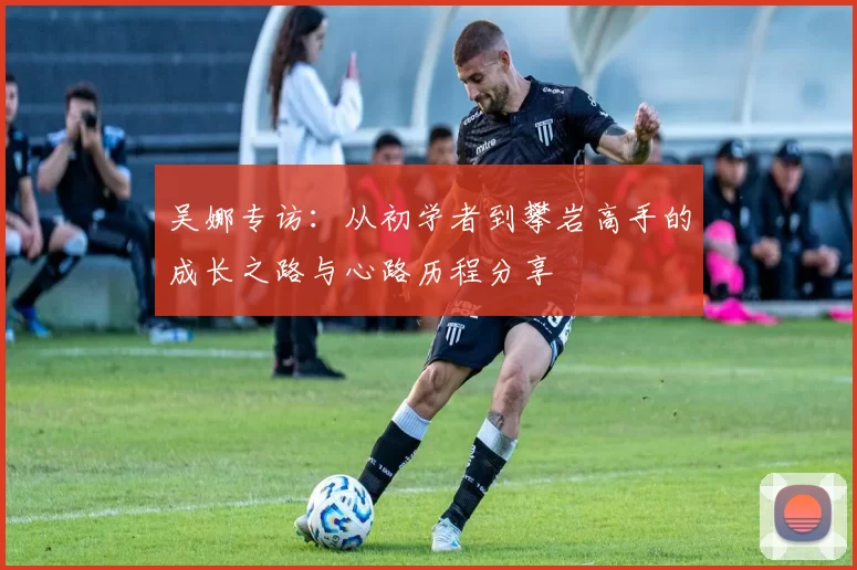 吴娜专访:从初学者到攀岩高手的成长之路与心路历程分享