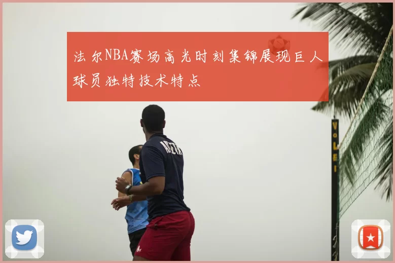 法尔NBA赛场高光时刻集锦展现巨人球员独特技术特点