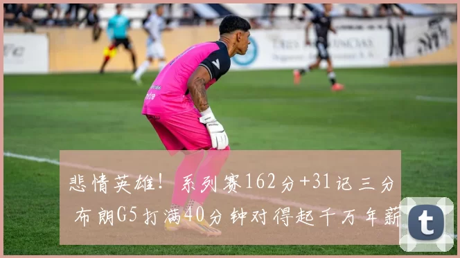 悲情英雄!系列赛162分+31记三分 布朗G5打满40分钟对得起千万年薪