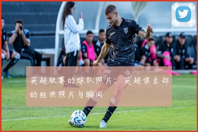 英超联赛的球队照片：英超俱乐部的经典照片与瞬间