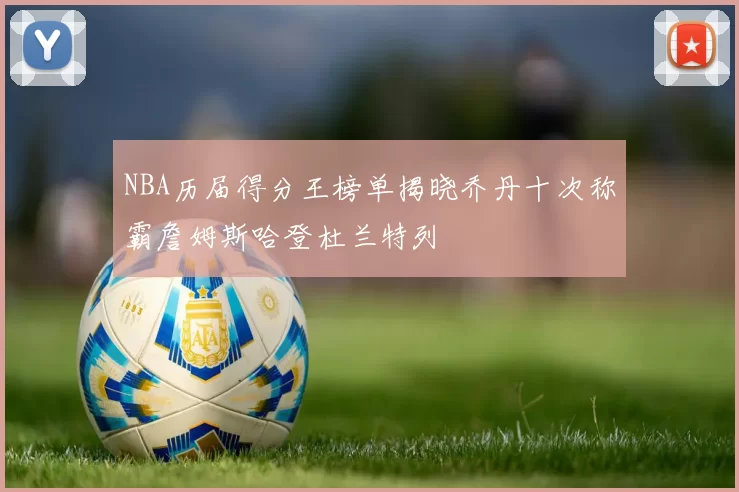 NBA历届得分王榜单揭晓乔丹十次称霸詹姆斯哈登杜兰特列