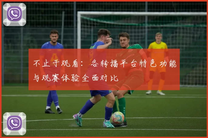 不止于观看:各转播平台特色功能与观赛体验全面对比