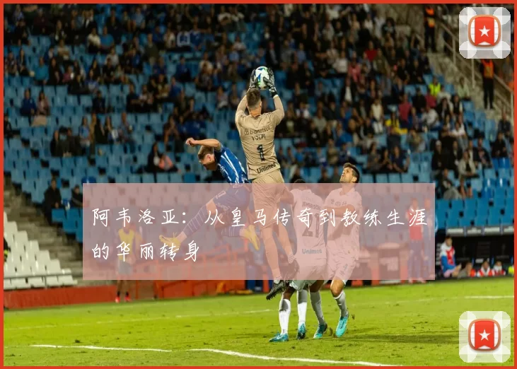 阿韦洛亚：从皇马传奇到教练生涯的华丽转身