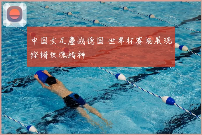 中国女足鏖战德国 世界杯赛场展现铿锵玫瑰精神