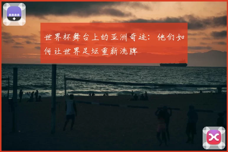 世界杯舞台上的亚洲奇迹：他们如何让世界足坛重新洗牌