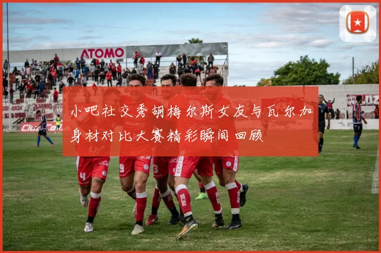 小吧社交秀胡梅尔斯女友与瓦尔加身材对比大赛精彩瞬间回顾