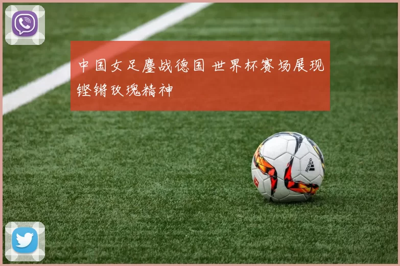 中国女足鏖战德国 世界杯赛场展现铿锵玫瑰精神