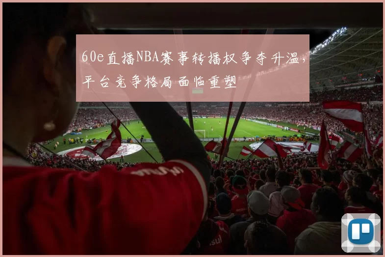 60e直播NBA赛事转播权争夺升温,平台竞争格局面临重塑