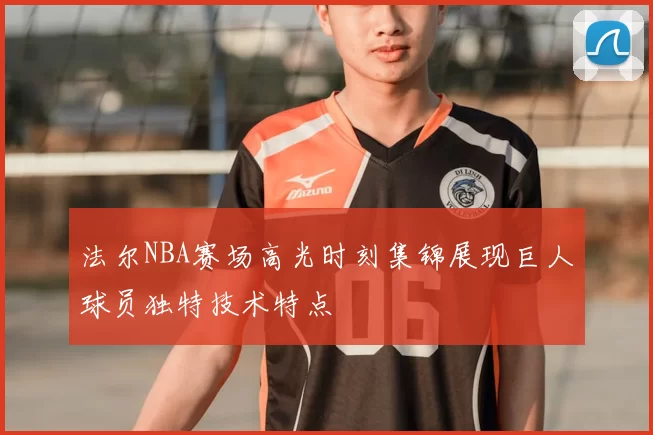 法尔NBA赛场高光时刻集锦展现巨人球员独特技术特点