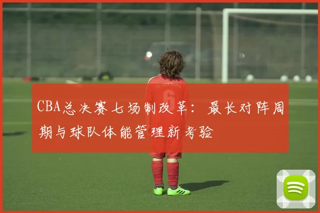 CBA总决赛七场制改革：最长对阵周期与球队体能管理新考验