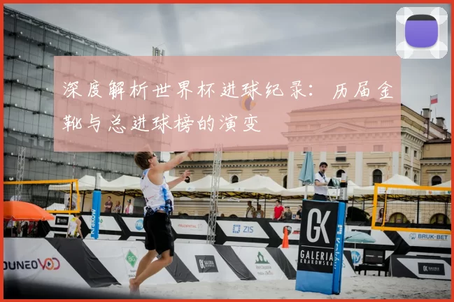 深度解析世界杯进球纪录：历届金靴与总进球榜的演变