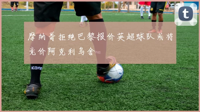 摩纳哥拒绝巴黎报价英超球队或将竞价阿克利乌舍