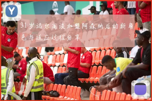 31岁诺尔高谈加盟阿森纳后的新角色与适应过程分享
