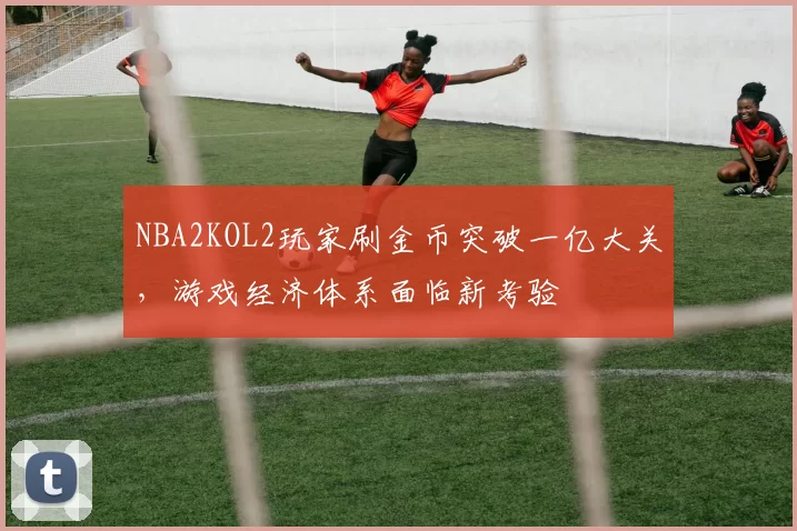 NBA2KOL2玩家刷金币突破一亿大关,游戏经济体系面临新考验