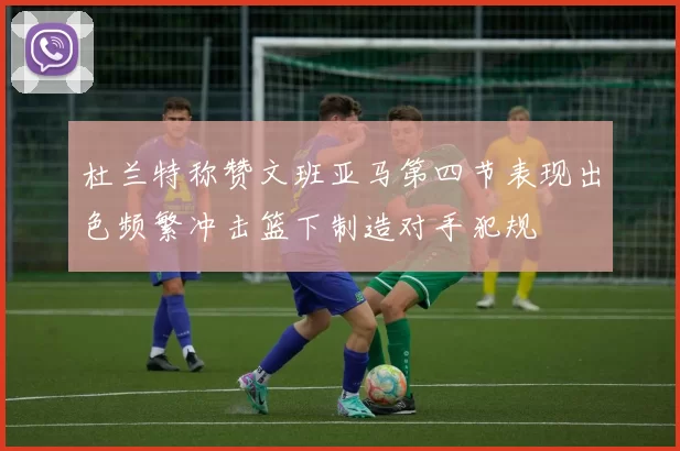 杜兰特称赞文班亚马第四节表现出色频繁冲击篮下制造对手犯规