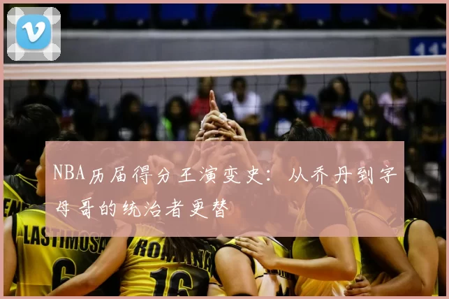 NBA历届得分王演变史：从乔丹到字母哥的统治者更替