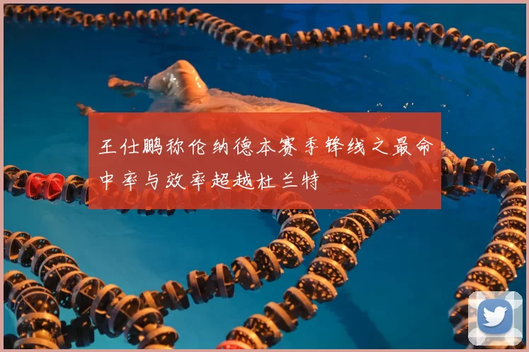 王仕鹏称伦纳德本赛季锋线之最命中率与效率超越杜兰特