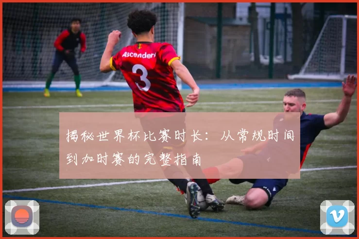 揭秘世界杯比赛时长：从常规时间到加时赛的完整指南