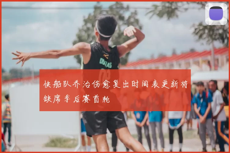 快船队乔治伤愈复出时间表更新将缺席季后赛首轮