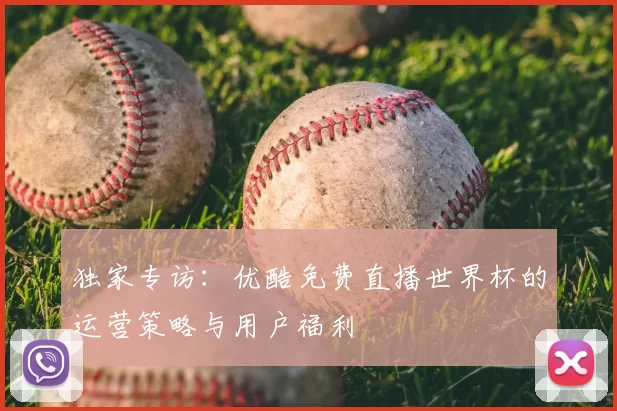 独家专访:优酷免费直播世界杯的运营策略与用户福利