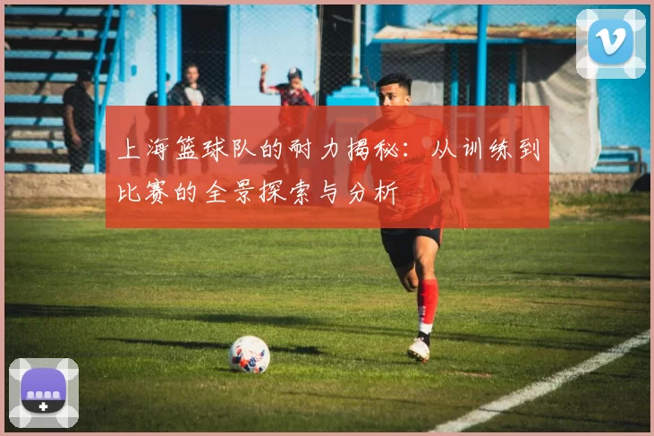 上海篮球队的耐力揭秘：从训练到比赛的全景探索与分析