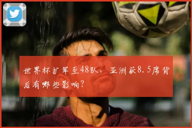 世界杯扩军至48队，亚洲获8.5席背后有哪些影响？