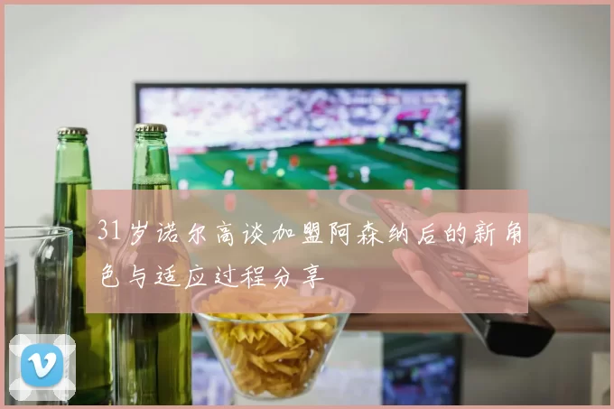 31岁诺尔高谈加盟阿森纳后的新角色与适应过程分享