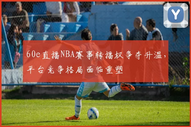 60e直播NBA赛事转播权争夺升温，平台竞争格局面临重塑