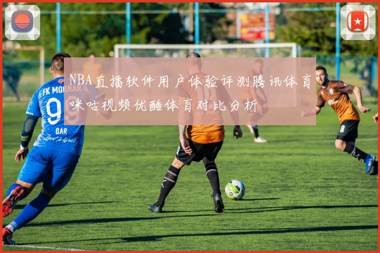 NBA直播软件用户体验评测腾讯体育咪咕视频优酷体育对比分析