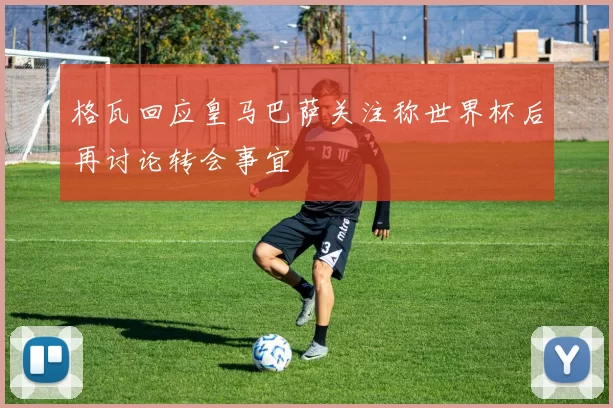 格瓦回应皇马巴萨关注称世界杯后再讨论转会事宜
