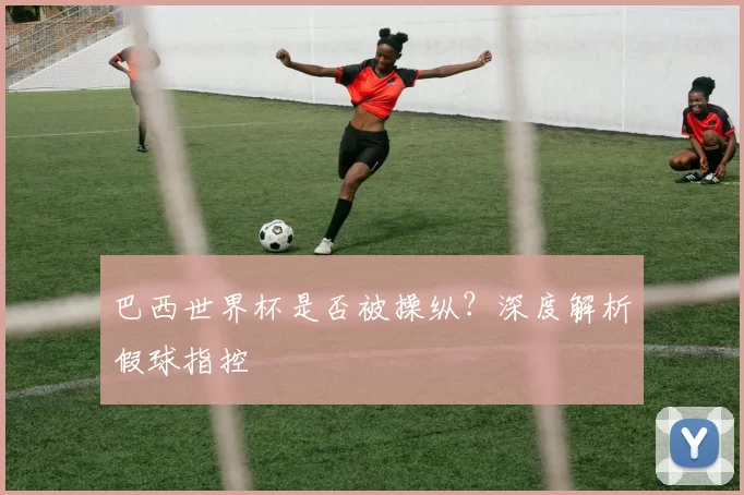 巴西世界杯是否被操纵?深度解析假球指控
