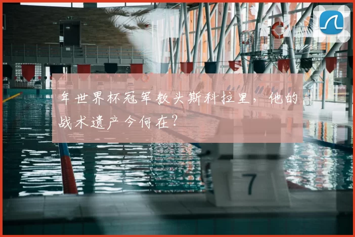 年世界杯冠军教头斯科拉里，他的战术遗产今何在？