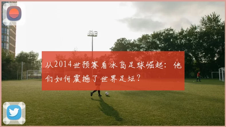 从2014世预赛看冰岛足球崛起：他们如何震撼了世界足坛？