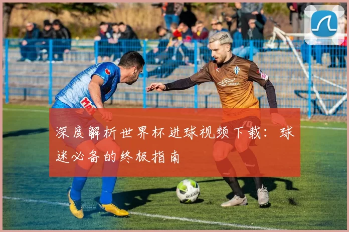 深度解析世界杯进球视频下载:球迷必备的终极指南