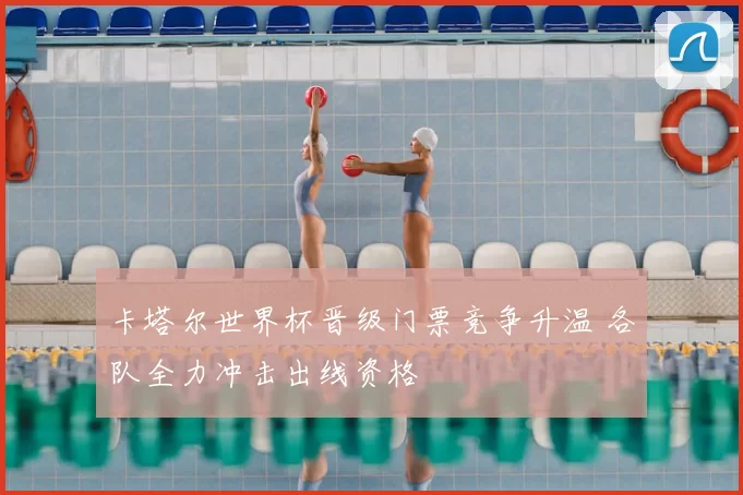 卡塔尔世界杯晋级门票竞争升温 各队全力冲击出线资格