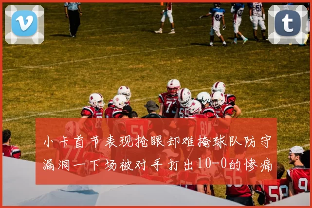 小卡首节表现抢眼却难掩球队防守漏洞一下场被对手打出10-0的惨痛局面