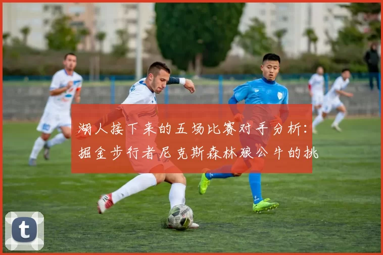 湖人接下来的五场比赛对手分析：掘金步行者尼克斯森林狼公牛的挑战与机遇
