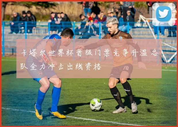 卡塔尔世界杯晋级门票竞争升温 各队全力冲击出线资格