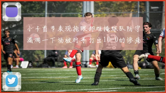 小卡首节表现抢眼却难掩球队防守漏洞一下场被对手打出10-0的惨痛局面
