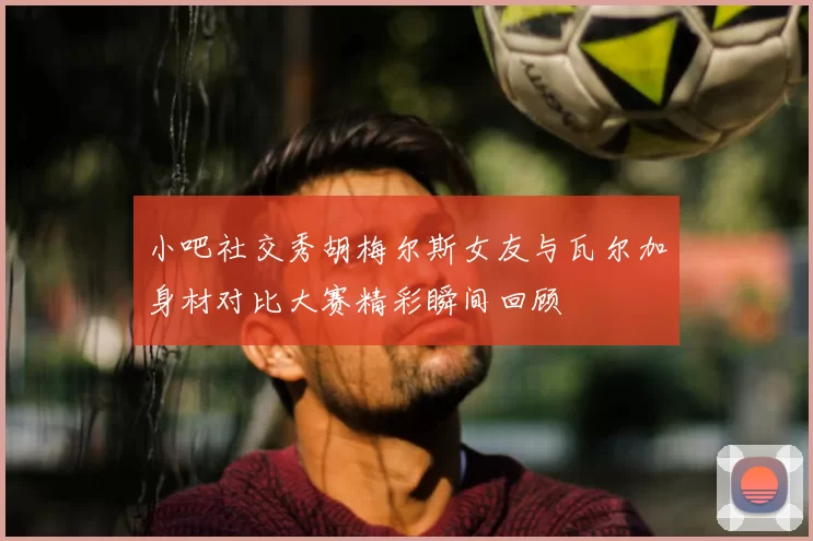 小吧社交秀胡梅尔斯女友与瓦尔加身材对比大赛精彩瞬间回顾