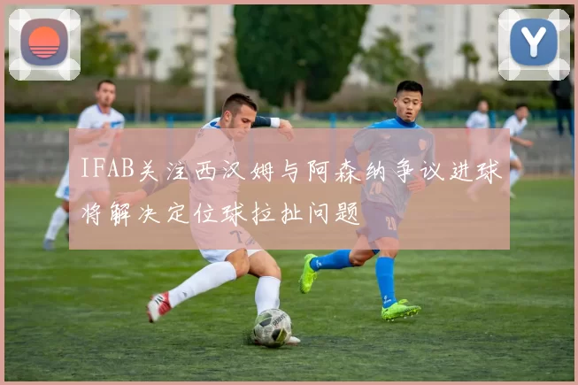 IFAB关注西汉姆与阿森纳争议进球将解决定位球拉扯问题