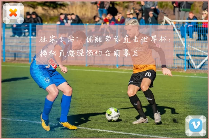 独家专访：优酷带你直击世界杯，揭秘直播现场的台前幕后