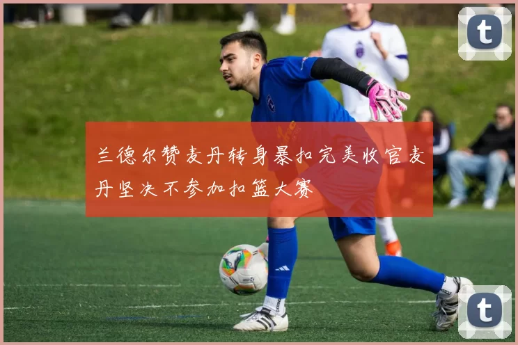 兰德尔赞麦丹转身暴扣完美收官麦丹坚决不参加扣篮大赛