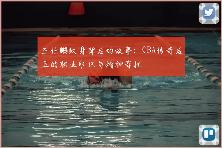 王仕鹏纹身背后的故事：CBA传奇后卫的职业印记与精神寄托
