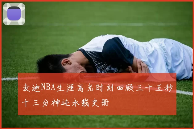 麦迪NBA生涯高光时刻回顾三十五秒十三分神迹永载史册