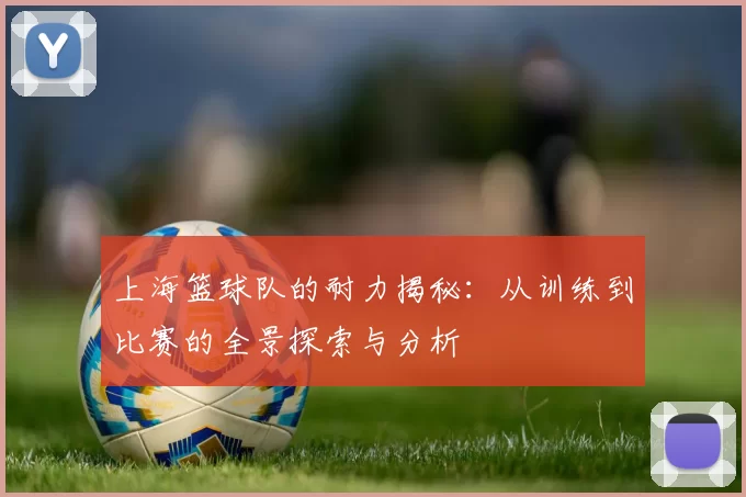 上海篮球队的耐力揭秘：从训练到比赛的全景探索与分析