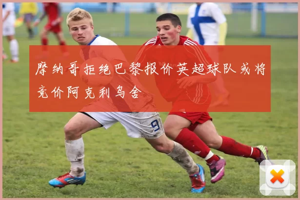 摩纳哥拒绝巴黎报价英超球队或将竞价阿克利乌舍