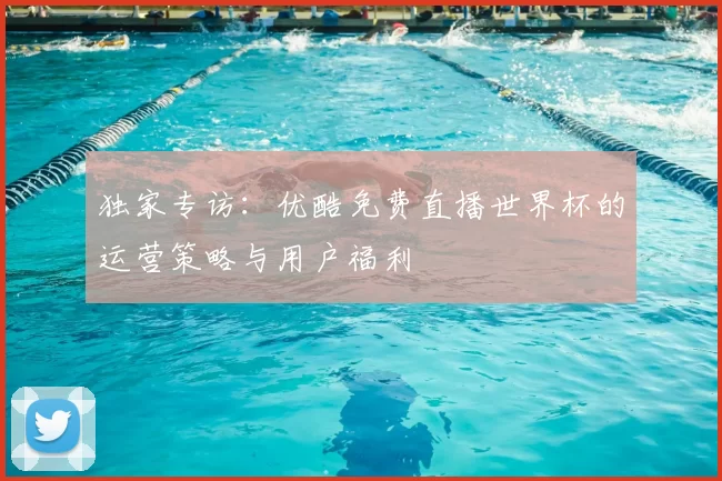 独家专访：优酷免费直播世界杯的运营策略与用户福利