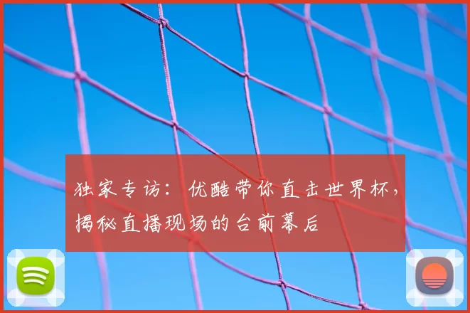 独家专访:优酷带你直击世界杯,揭秘直播现场的台前幕后