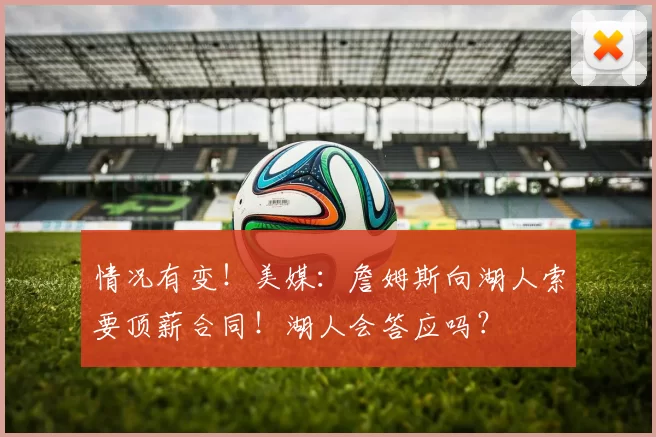 情况有变！美媒：詹姆斯向湖人索要顶薪合同！湖人会答应吗？